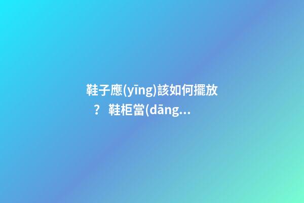 鞋子應(yīng)該如何擺放？ 鞋柜當(dāng)中的風(fēng)水“大”學(xué)問